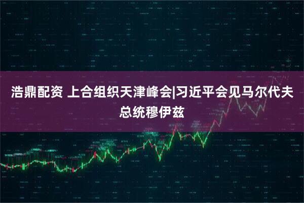 浩鼎配资 上合组织天津峰会|习近平会见马尔代夫总统穆伊兹