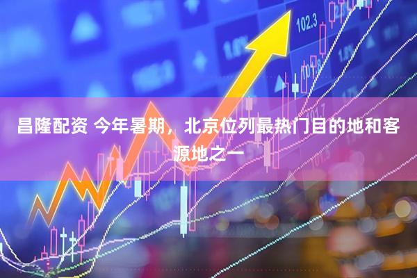 昌隆配资 今年暑期，北京位列最热门目的地和客源地之一