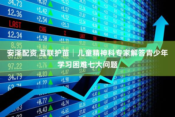 安泽配资 互联护苗│儿童精神科专家解答青少年学习困难七大问题