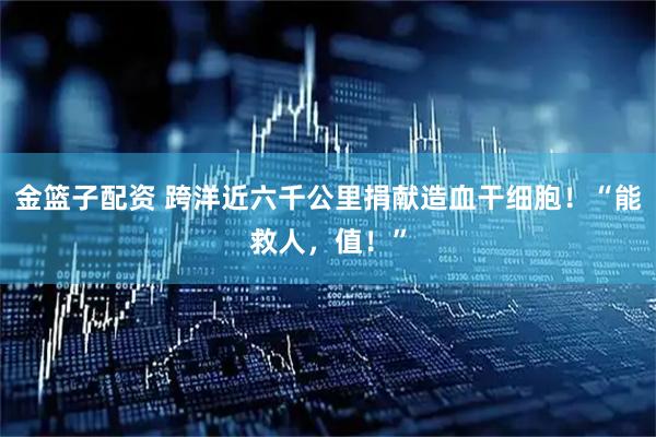 金篮子配资 跨洋近六千公里捐献造血干细胞！“能救人，值！”