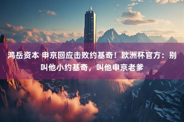 鸿岳资本 申京回应击败约基奇！欧洲杯官方：别叫他小约基奇，叫他申京老爹