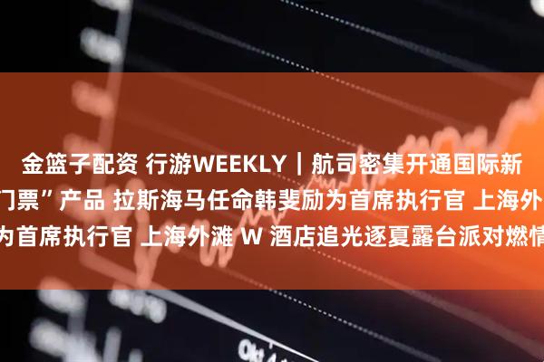 金篮子配资 行游WEEKLY｜航司密集开通国际新航线 武隆推出“车票抵门票”产品 拉斯海马任命韩斐励为首席执行官 上海外滩 W 酒店追光逐夏露台派对燃情落幕