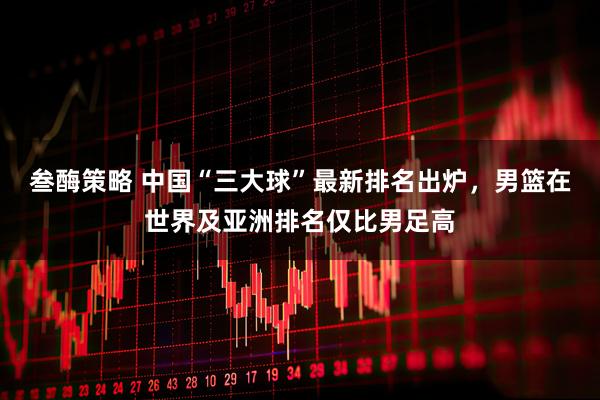 叁酶策略 中国“三大球”最新排名出炉，男篮在世界及亚洲排名仅比男足高