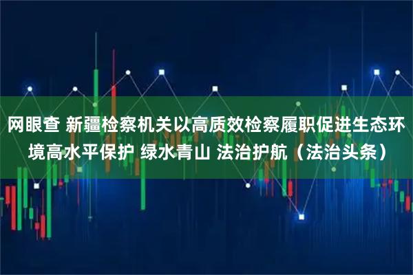 网眼查 新疆检察机关以高质效检察履职促进生态环境高水平保护 绿水青山 法治护航（法治头条）