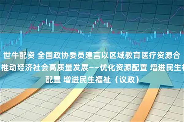 世牛配资 全国政协委员建言以区域教育医疗资源合理高效配置 推动经济社会高质量发展——优化资源配置 增进民生福祉（议政）