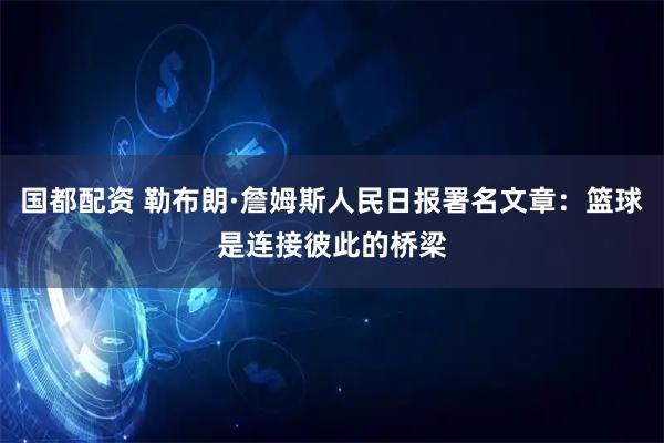 国都配资 勒布朗·詹姆斯人民日报署名文章：篮球是连接彼此的桥梁