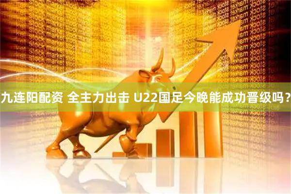 九连阳配资 全主力出击 U22国足今晚能成功晋级吗？