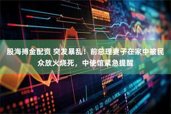 股海搏金配资 突发暴乱！前总理妻子在家中被民众放火烧死，中使馆紧急提醒