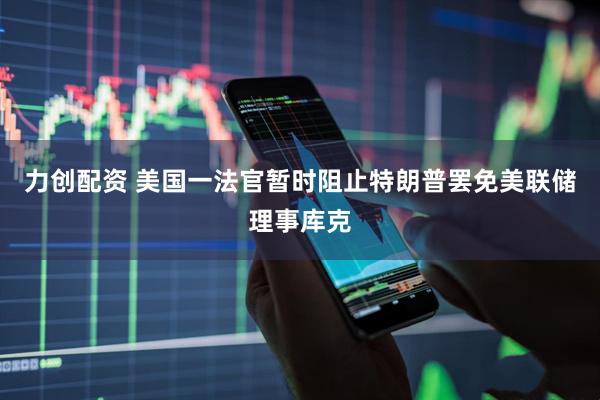 力创配资 美国一法官暂时阻止特朗普罢免美联储理事库克