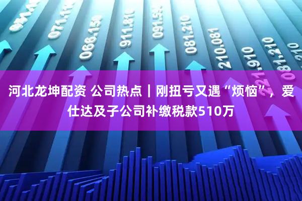 河北龙坤配资 公司热点｜刚扭亏又遇“烦恼”，爱仕达及子公司补缴税款510万