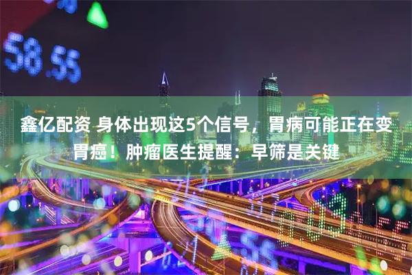 鑫亿配资 身体出现这5个信号，胃病可能正在变胃癌！肿瘤医生提醒：早筛是关键