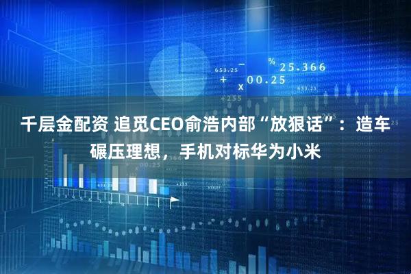 千层金配资 追觅CEO俞浩内部“放狠话”：造车碾压理想，手机对标华为小米