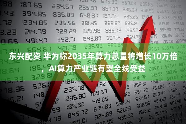 东兴配资 华为称2035年算力总量将增长10万倍，AI算力产业链有望全线受益