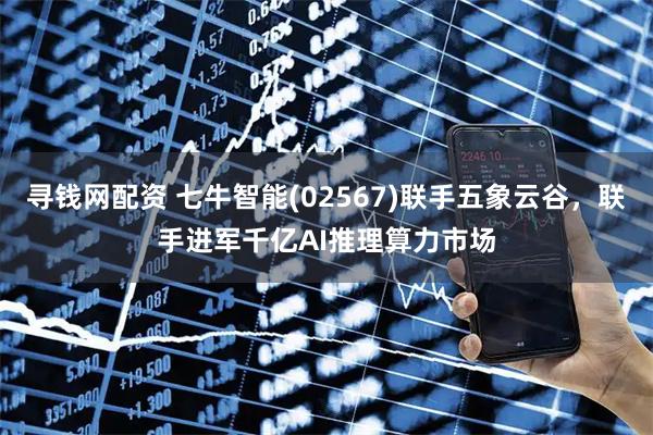 寻钱网配资 七牛智能(02567)联手五象云谷，联手进军千亿AI推理算力市场