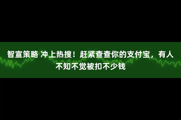 智宣策略 冲上热搜！赶紧查查你的支付宝，有人不知不觉被扣不少钱