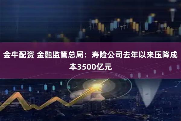金牛配资 金融监管总局：寿险公司去年以来压降成本3500亿元