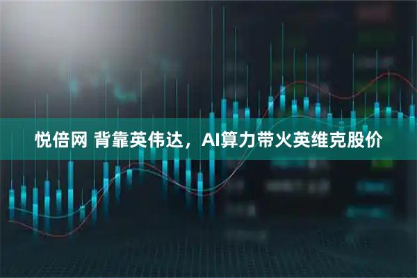 悦倍网 背靠英伟达，AI算力带火英维克股价