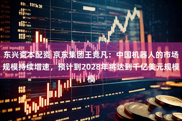 东兴资本配资 京东集团王竞凡：中国机器人的市场规模持续增速，预计到2028年将达到千亿美元规模