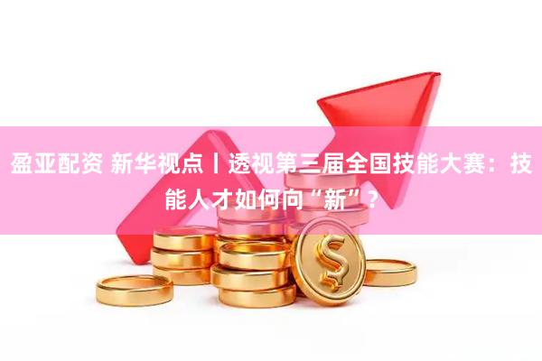 盈亚配资 新华视点丨透视第三届全国技能大赛：技能人才如何向“新”？