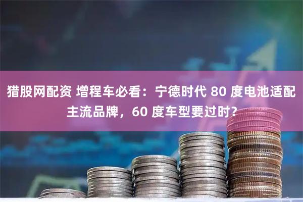猎股网配资 增程车必看：宁德时代 80 度电池适配主流品牌，60 度车型要过时？
