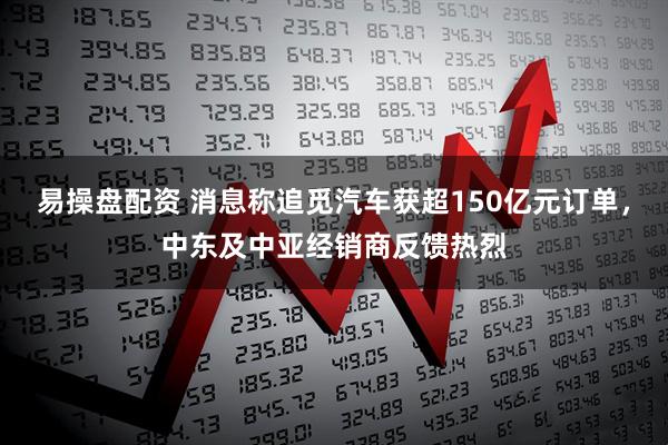 易操盘配资 消息称追觅汽车获超150亿元订单，中东及中亚经销商反馈热烈
