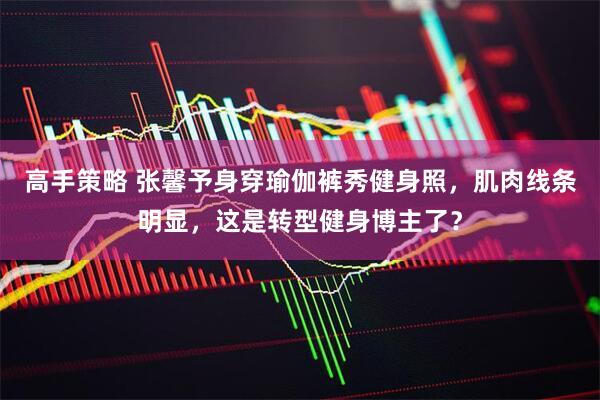 高手策略 张馨予身穿瑜伽裤秀健身照，肌肉线条明显，这是转型健身博主了？