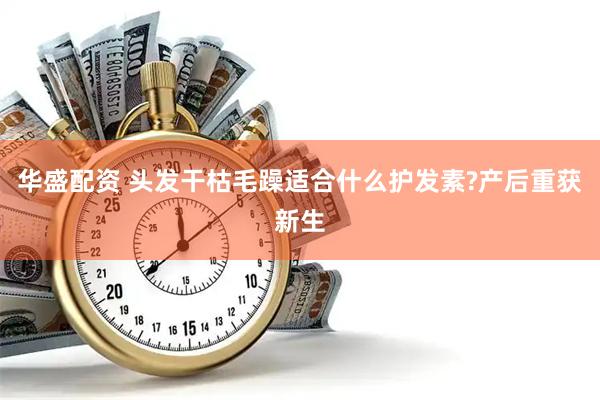 华盛配资 头发干枯毛躁适合什么护发素?产后重获新生