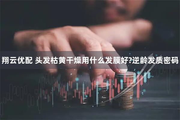 翔云优配 头发枯黄干燥用什么发膜好?逆龄发质密码