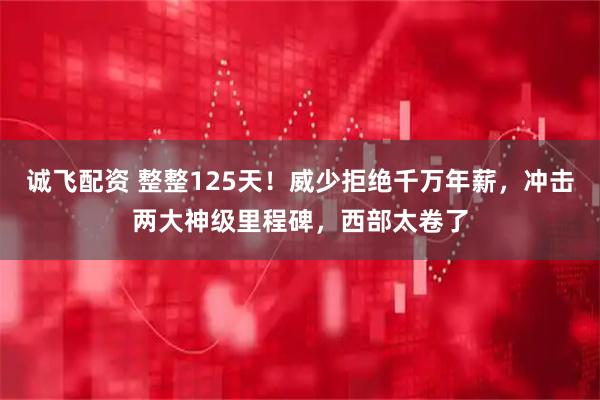 诚飞配资 整整125天！威少拒绝千万年薪，冲击两大神级里程碑，西部太卷了