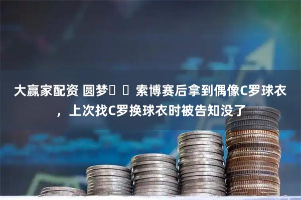 大赢家配资 圆梦☺️索博赛后拿到偶像C罗球衣，上次找C罗换球衣时被告知没了