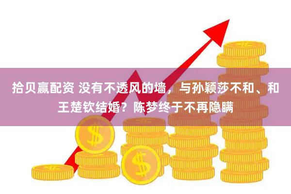 拾贝赢配资 没有不透风的墙，与孙颖莎不和、和王楚钦结婚？陈梦终于不再隐瞒