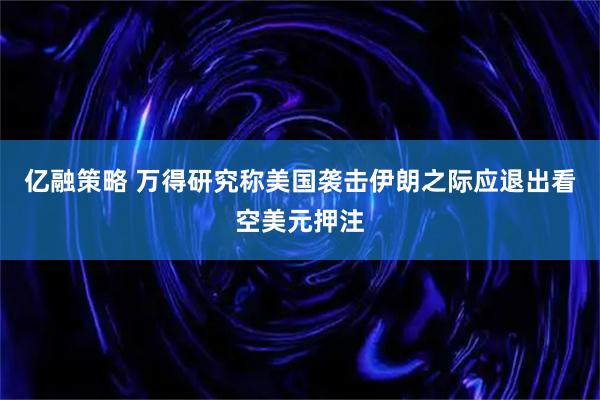 亿融策略 万得研究称美国袭击伊朗之际应退出看空美元押注