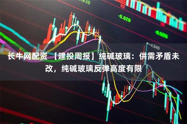 长牛网配资 【建投周报】纯碱玻璃：供需矛盾未改，纯碱玻璃反弹高度有限
