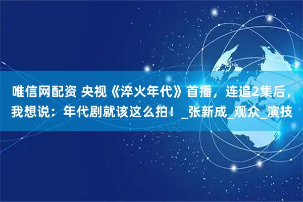唯信网配资 央视《淬火年代》首播，连追2集后，我想说：年代剧就该这么拍！_张新成_观众_演技