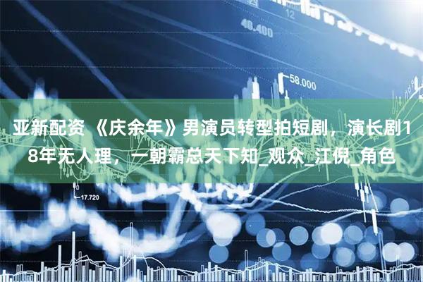 亚新配资 《庆余年》男演员转型拍短剧，演长剧18年无人理，一朝霸总天下知_观众_江倪_角色