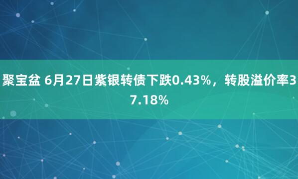 聚宝盆 6月27日紫银转债下跌0.43%，转股溢价率37.18%