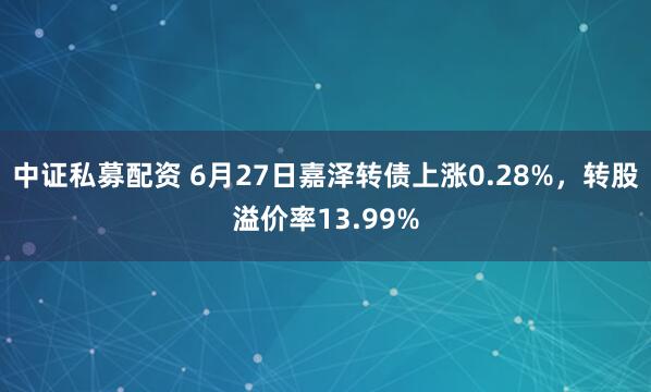 中证私募配资 6月27日嘉泽转债上涨0.28%，转股溢价率13.99%