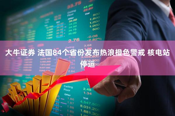 大牛证券 法国84个省份发布热浪橙色警戒 核电站停运