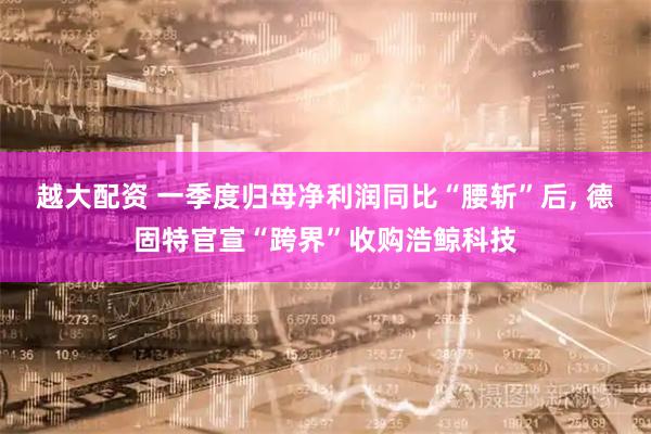 越大配资 一季度归母净利润同比“腰斩”后, 德固特官宣“跨界”收购浩鲸科技