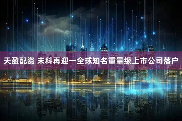 天盈配资 未科再迎一全球知名重量级上市公司落户