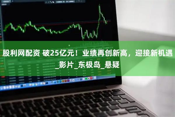 股利网配资 破25亿元！业绩再创新高，迎接新机遇_影片_东极岛_悬疑