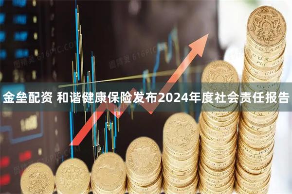 金垒配资 和谐健康保险发布2024年度社会责任报告