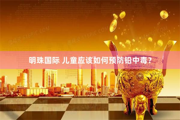 明珠国际 儿童应该如何预防铅中毒？