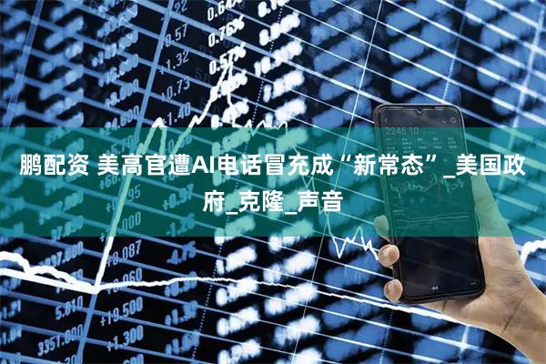 鹏配资 美高官遭AI电话冒充成“新常态”_美国政府_克隆_声音