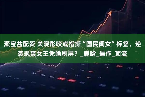聚宝盆配资 关晓彤咬戒指撕“国民闺女”标签，逆袭飒爽女王凭啥刷屏？_鹿晗_操作_顶流
