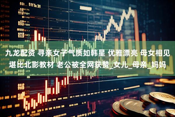 九龙配资 寻亲女子气质如韩星 优雅漂亮 母女相见堪比北影教材 老公被全网获赞_女儿_母亲_妈妈