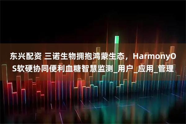 东兴配资 三诺生物拥抱鸿蒙生态，HarmonyOS软硬协同便利血糖智慧监测_用户_应用_管理