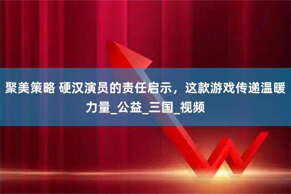 聚美策略 硬汉演员的责任启示，这款游戏传递温暖力量_公益_三国_视频