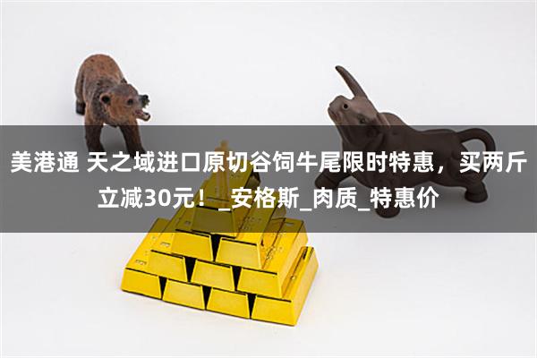 美港通 天之域进口原切谷饲牛尾限时特惠，买两斤立减30元！_安格斯_肉质_特惠价
