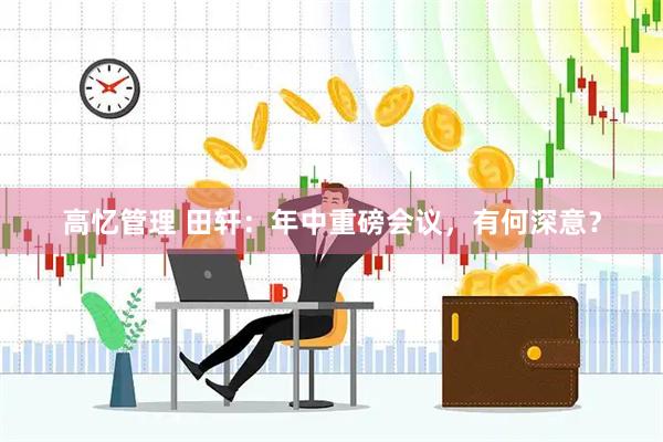 高忆管理 田轩：年中重磅会议，有何深意？